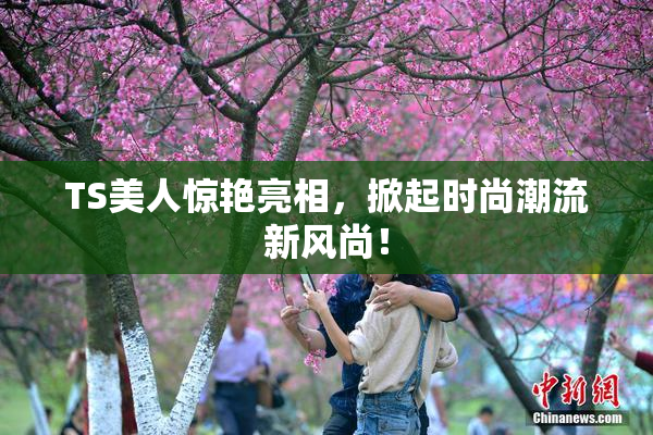 TS美人惊艳亮相，掀起时尚潮流新风尚！