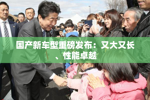 国产新车型重磅发布：又大又长、性能卓越