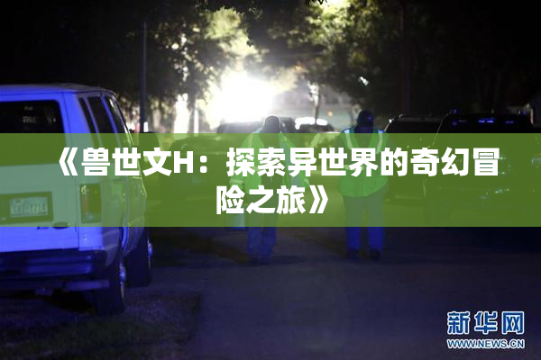 《兽世文H：探索异世界的奇幻冒险之旅》