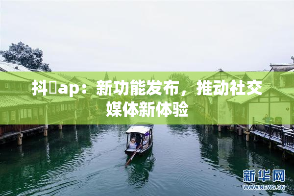 抖抈ap：新功能发布，推动社交媒体新体验