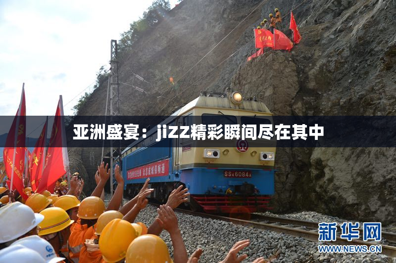 亚洲盛宴：jiZZ精彩瞬间尽在其中