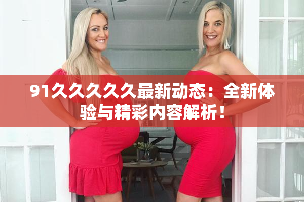 91久久久久久最新动态：全新体验与精彩内容解析！