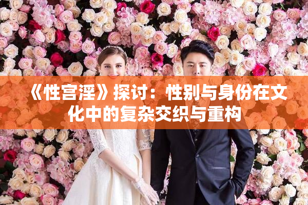 《性宫淫》探讨：性别与身份在文化中的复杂交织与重构