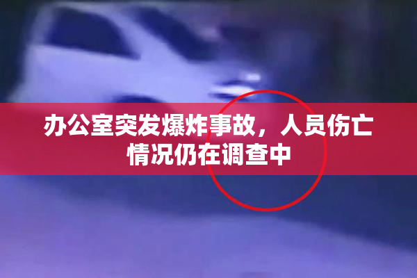 办公室突发爆炸事故，人员伤亡情况仍在调查中