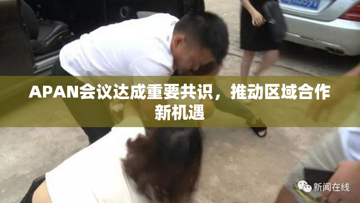 APAN会议达成重要共识，推动区域合作新机遇