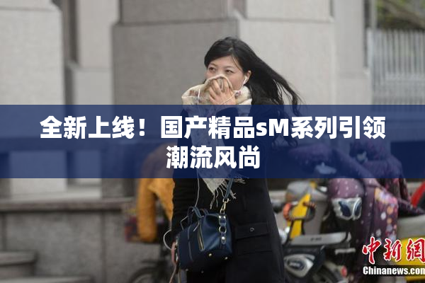 全新上线！国产精品sM系列引领潮流风尚