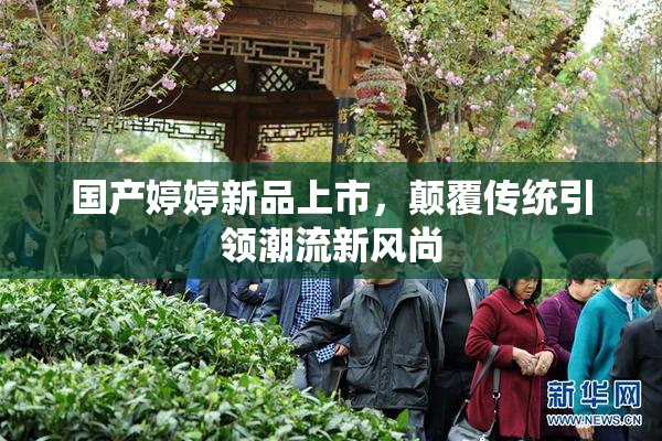 国产婷婷新品上市，颠覆传统引领潮流新风尚