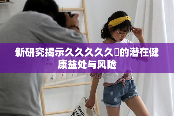 新研究揭示久久久久久黃的潜在健康益处与风险