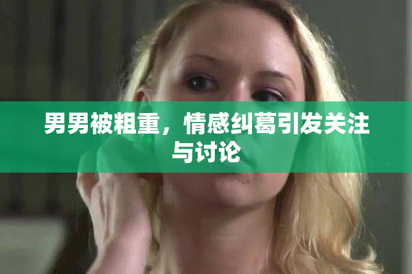 男男被粗重，情感纠葛引发关注与讨论