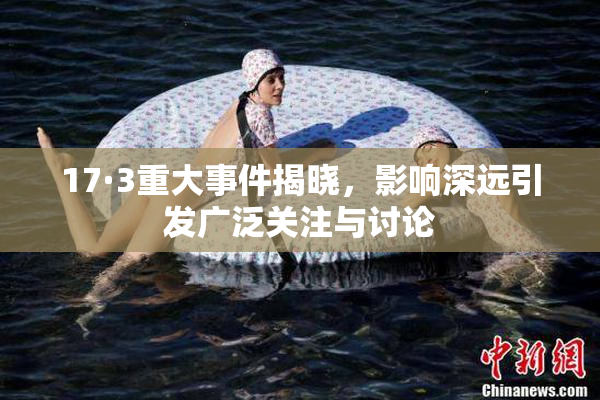 17·3重大事件揭晓，影响深远引发广泛关注与讨论