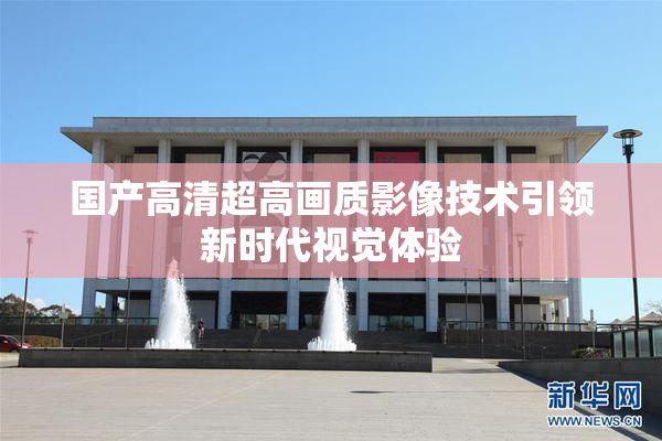 国产高清超高画质影像技术引领新时代视觉体验