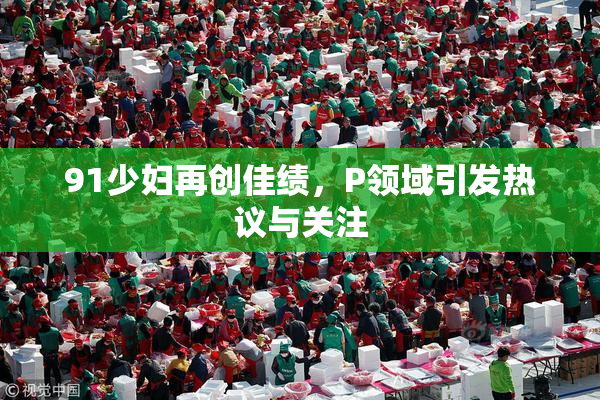 91少妇再创佳绩，P领域引发热议与关注