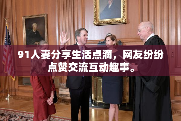 91人妻分享生活点滴，网友纷纷点赞交流互动趣事。