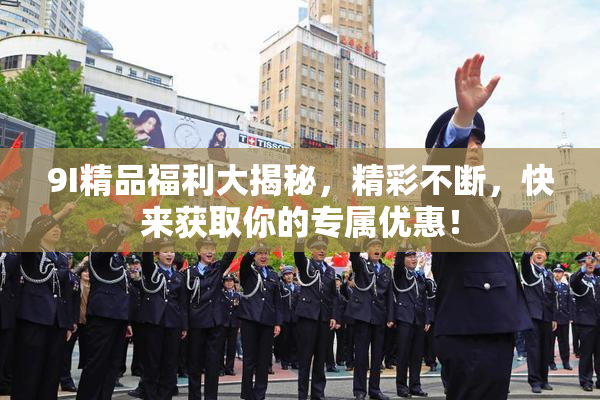 9I精品福利大揭秘，精彩不断，快来获取你的专属优惠！