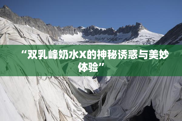 “双乳峰奶水X的神秘诱惑与美妙体验”