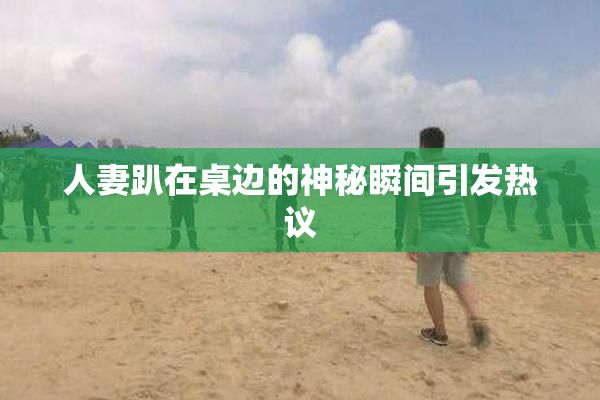 人妻趴在桌边的神秘瞬间引发热议