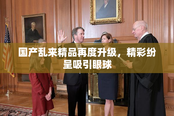 国产乱来精品再度升级，精彩纷呈吸引眼球