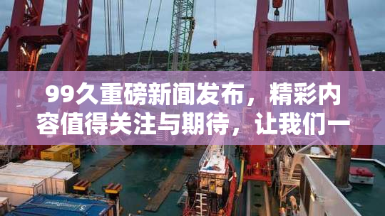 99久重磅新闻发布，精彩内容值得关注与期待，让我们一同见证！