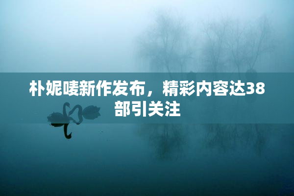 朴妮唛新作发布，精彩内容达38部引关注