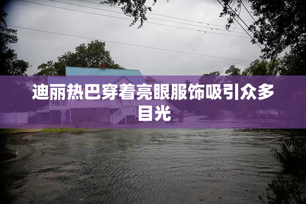 迪丽热巴穿着亮眼服饰吸引众多目光