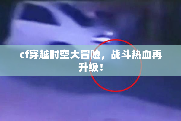 cf穿越时空大冒险，战斗热血再升级！