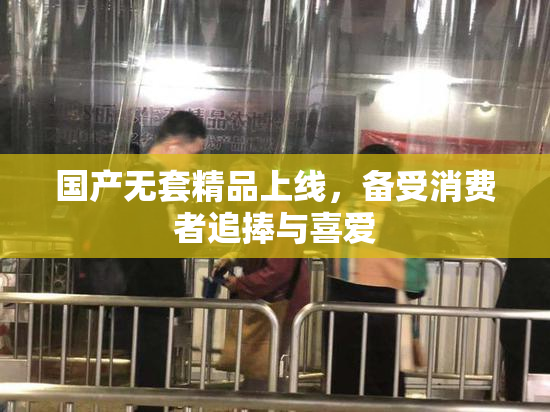 国产无套精品上线，备受消费者追捧与喜爱