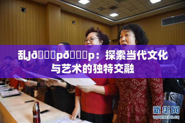 乱J🈚p🈚p：探索当代文化与艺术的独特交融