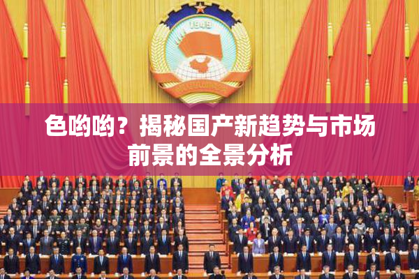色哟哟？揭秘国产新趋势与市场前景的全景分析
