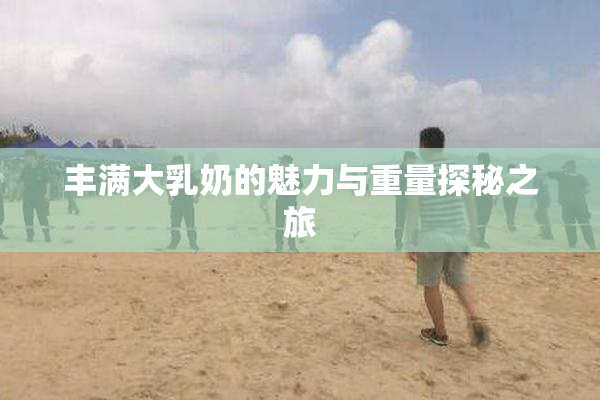 丰满大乳奶的魅力与重量探秘之旅