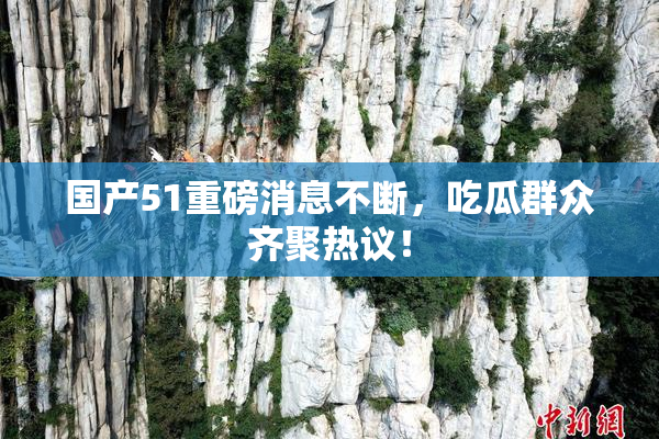 国产51重磅消息不断，吃瓜群众齐聚热议！