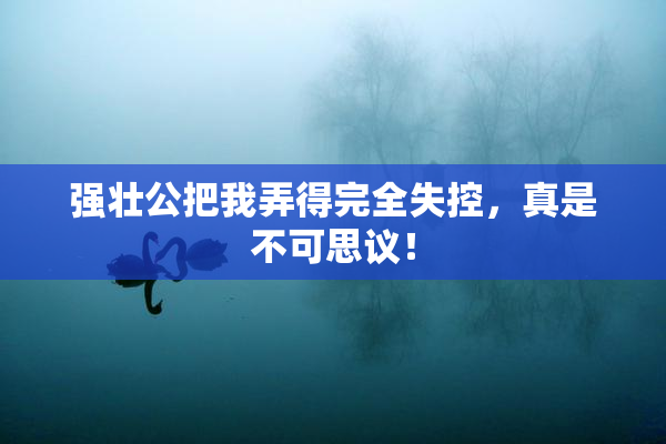 强壮公把我弄得完全失控，真是不可思议！