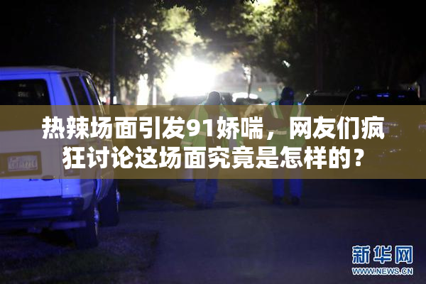 热辣场面引发91娇喘，网友们疯狂讨论这场面究竟是怎样的？