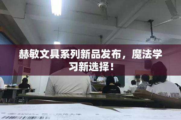 赫敏文具系列新品发布，魔法学习新选择！