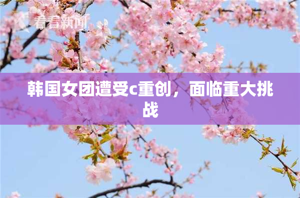 韩国女团遭受c重创，面临重大挑战