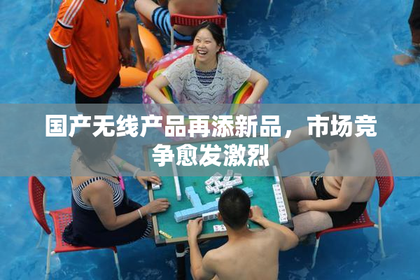 国产无线产品再添新品，市场竞争愈发激烈