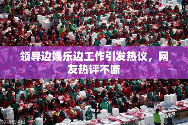 领导边娱乐边工作引发热议，网友热评不断