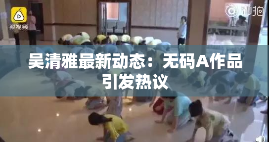 吴清雅最新动态：无码A作品引发热议