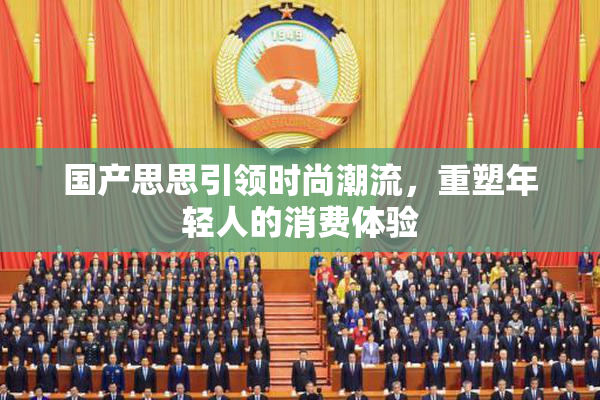 国产思思引领时尚潮流，重塑年轻人的消费体验