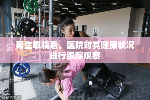 男生取精后，医院对其健康状况进行跟踪观察