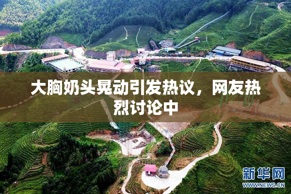 大胸奶头晃动引发热议，网友热烈讨论中