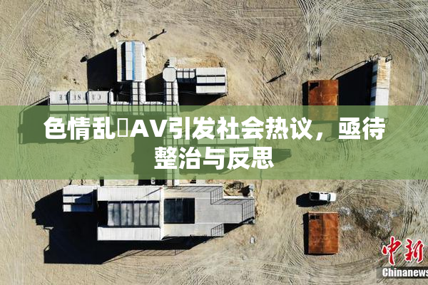 色情乱婬AV引发社会热议，亟待整治与反思