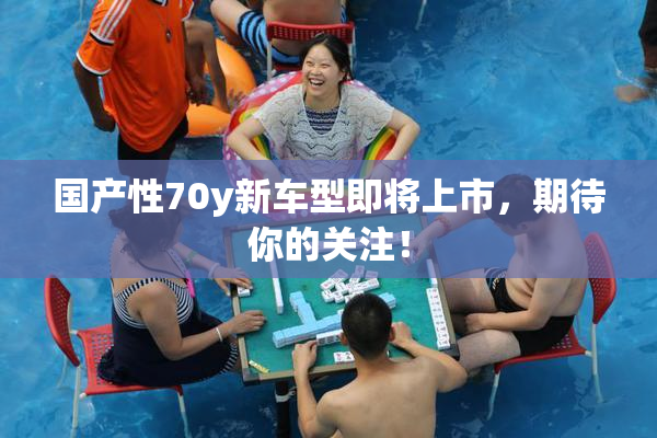 国产性70y新车型即将上市，期待你的关注！