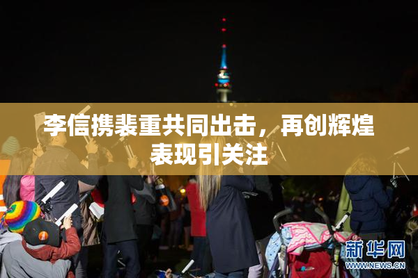 李信携裴重共同出击，再创辉煌表现引关注