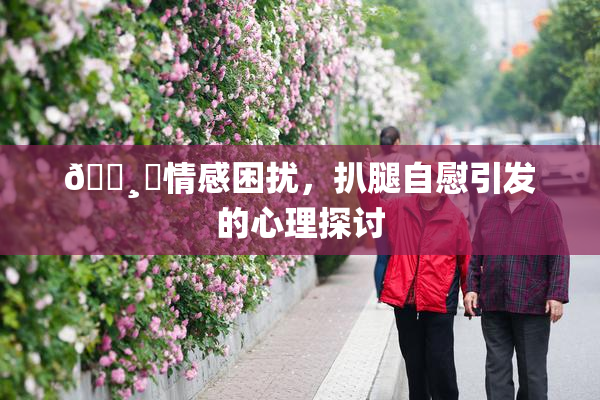 🌸‌情感困扰，扒腿自慰引发的心理探讨