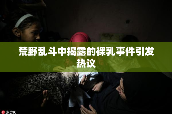 荒野乱斗中揭露的裸乳事件引发热议