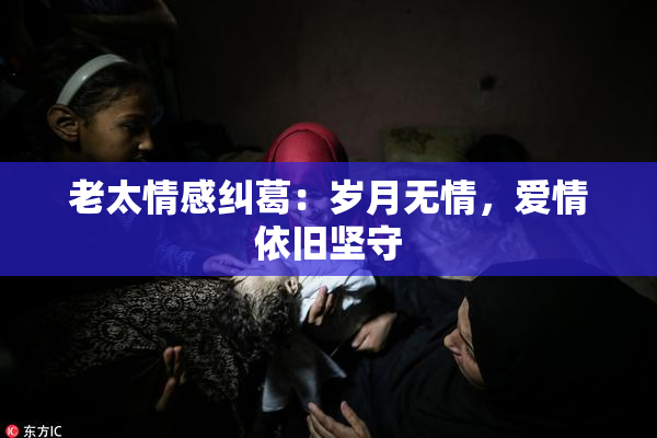 老太情感纠葛：岁月无情，爱情依旧坚守