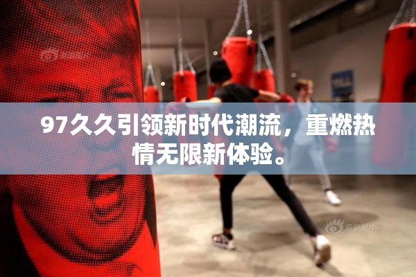97久久引领新时代潮流，重燃热情无限新体验。