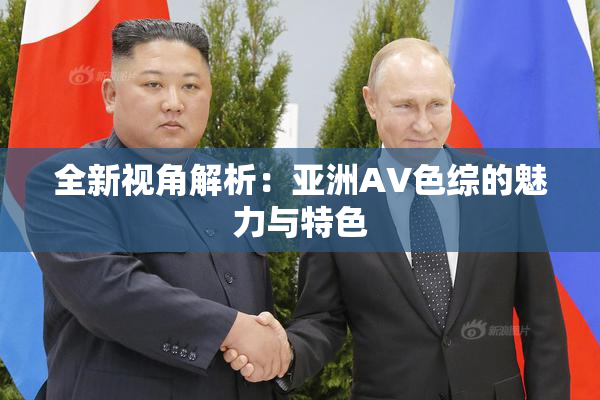 全新视角解析：亚洲AV色综的魅力与特色