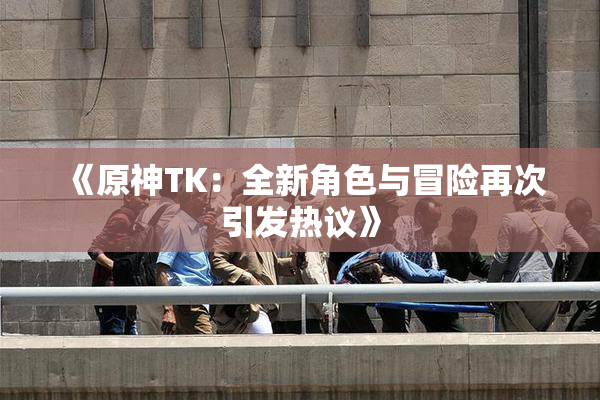 《原神TK：全新角色与冒险再次引发热议》