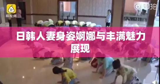 日韩人妻身姿婀娜与丰满魅力展现